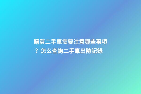 購買二手車需要注意哪些事項？怎么查詢二手車出險記錄?